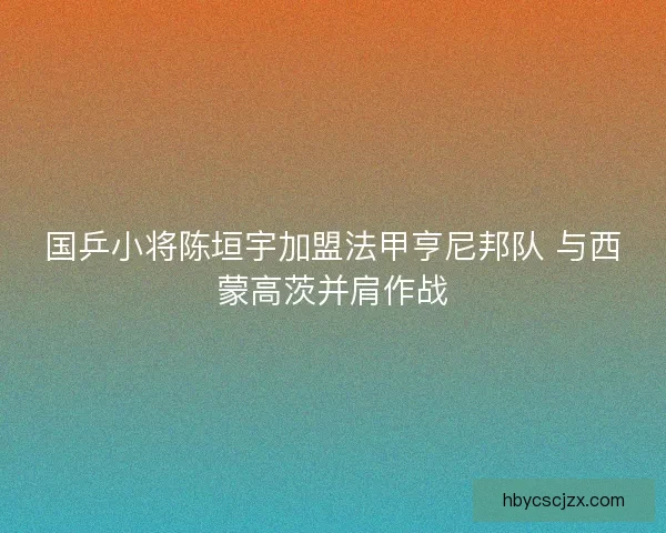 国乒小将陈垣宇加盟法甲亨尼邦队 与西蒙高茨并肩作战