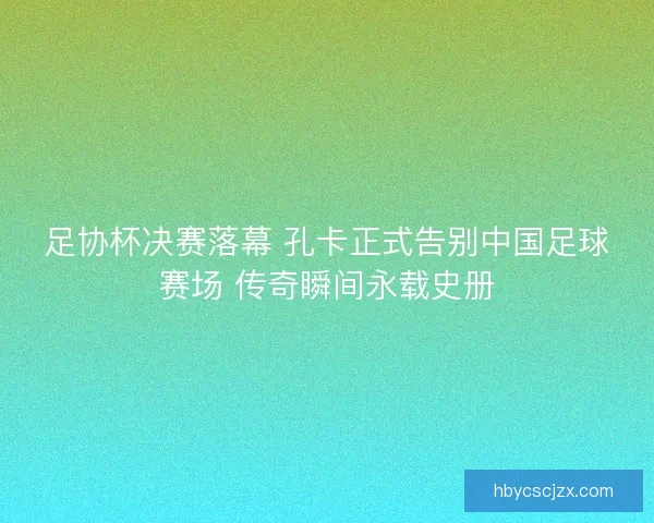 足协杯决赛落幕 孔卡正式告别中国足球赛场 传奇瞬间永载史册
