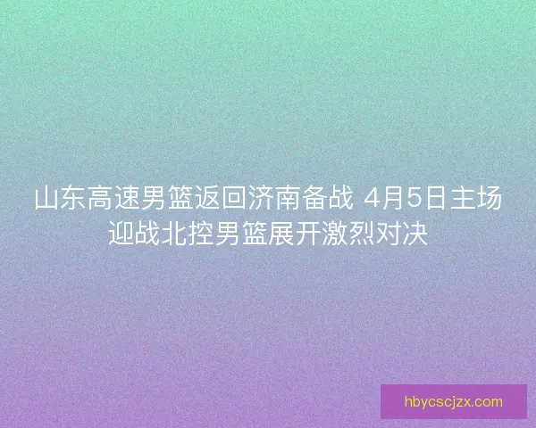 山东高速男篮返回济南备战 4月5日主场迎战北控男篮展开激烈对决