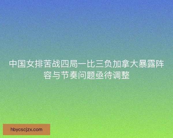 中国女排苦战四局一比三负加拿大暴露阵容与节奏问题亟待调整