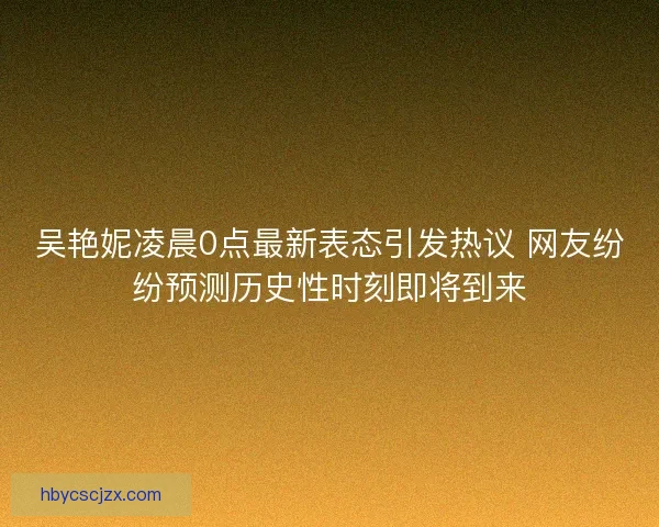 吴艳妮凌晨0点最新表态引发热议 网友纷纷预测历史性时刻即将到来