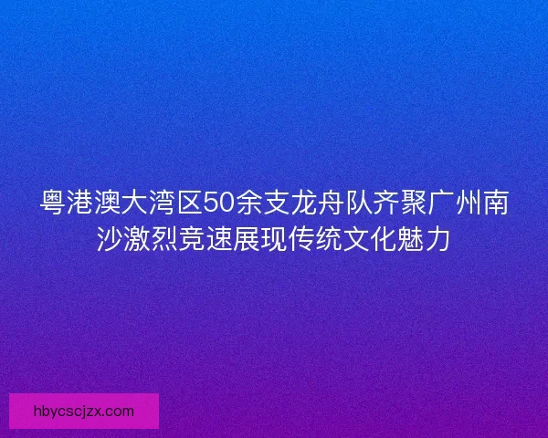 粤港澳大湾区50余支龙舟队齐聚广州南沙激烈竞速展现传统文化魅力