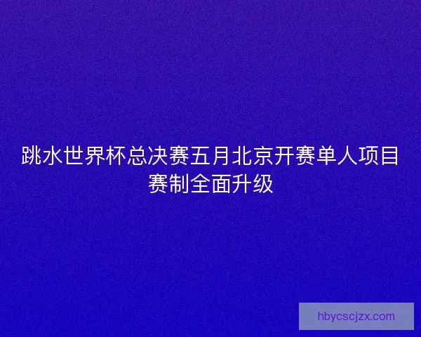 跳水世界杯总决赛五月北京开赛单人项目赛制全面升级