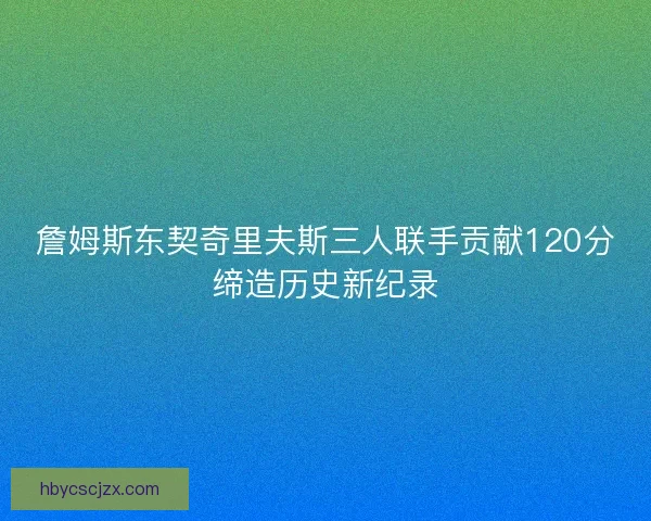 詹姆斯东契奇里夫斯三人联手贡献120分缔造历史新纪录