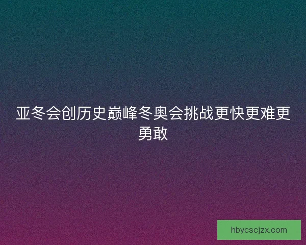 亚冬会创历史巅峰冬奥会挑战更快更难更勇敢