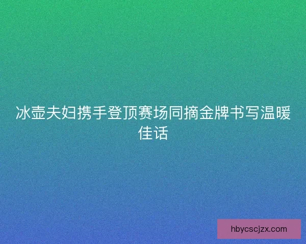 冰壶夫妇携手登顶赛场同摘金牌书写温暖佳话