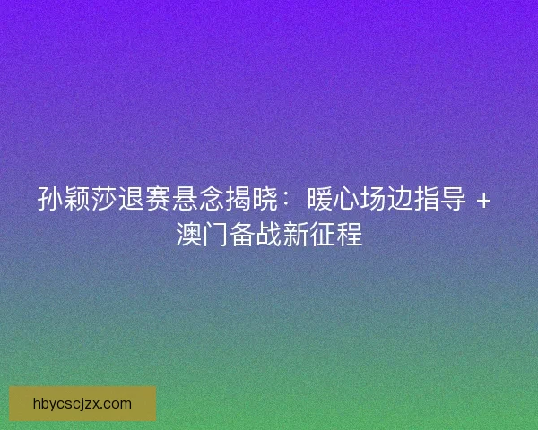 孙颖莎退赛悬念揭晓：暖心场边指导 + 澳门备战新征程