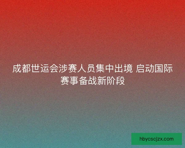 成都世运会涉赛人员集中出境 启动国际赛事备战新阶段