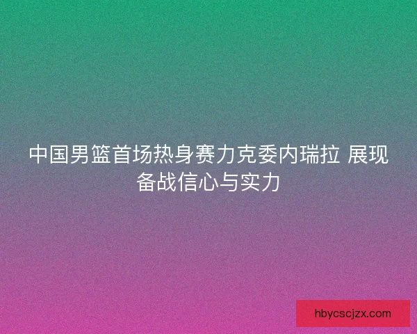 中国男篮首场热身赛力克委内瑞拉 展现备战信心与实力