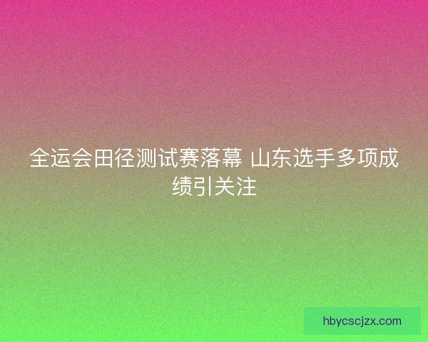 全运会田径测试赛落幕 山东选手多项成绩引关注