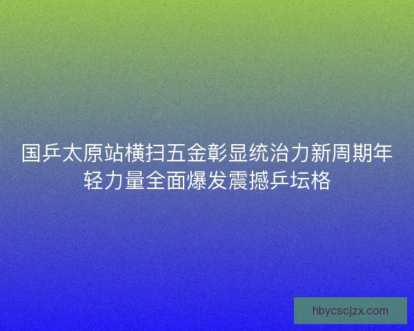 国乒太原站横扫五金彰显统治力新周期年轻力量全面爆发震撼乒坛格