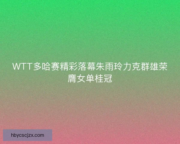 WTT多哈赛精彩落幕朱雨玲力克群雄荣膺女单桂冠